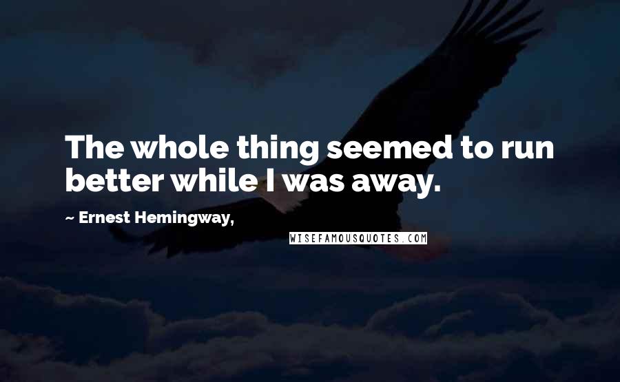 Ernest Hemingway, Quotes: The whole thing seemed to run better while I was away.