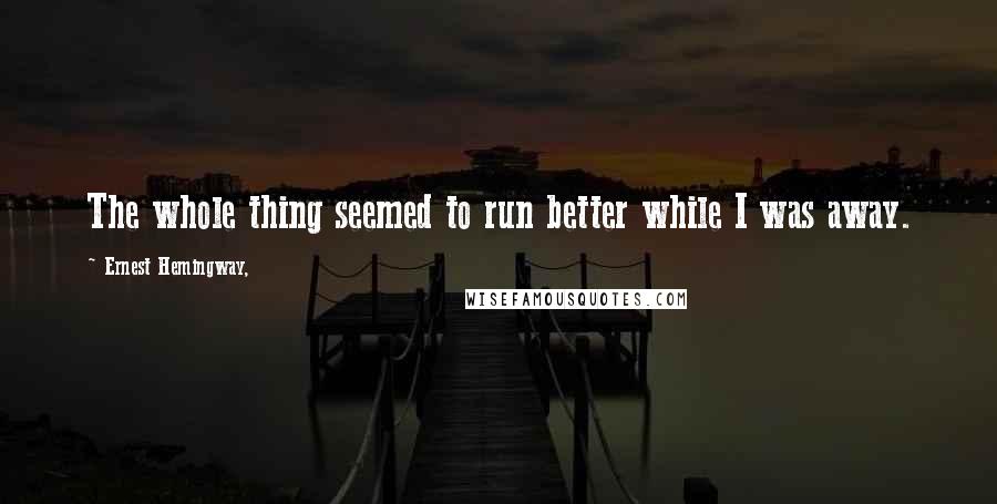 Ernest Hemingway, Quotes: The whole thing seemed to run better while I was away.