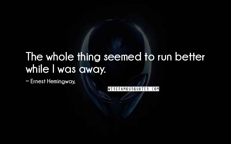 Ernest Hemingway, Quotes: The whole thing seemed to run better while I was away.