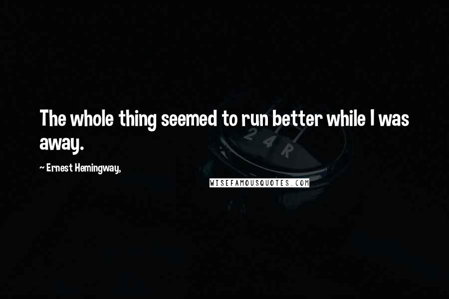 Ernest Hemingway, Quotes: The whole thing seemed to run better while I was away.