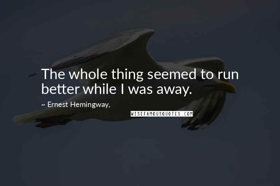 Ernest Hemingway, Quotes: The whole thing seemed to run better while I was away.