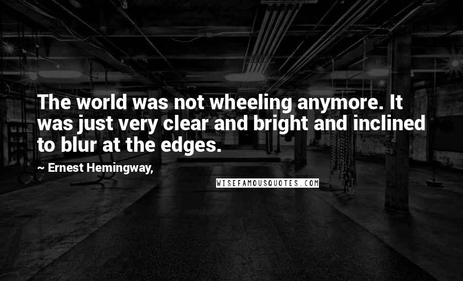 Ernest Hemingway, Quotes: The world was not wheeling anymore. It was just very clear and bright and inclined to blur at the edges.