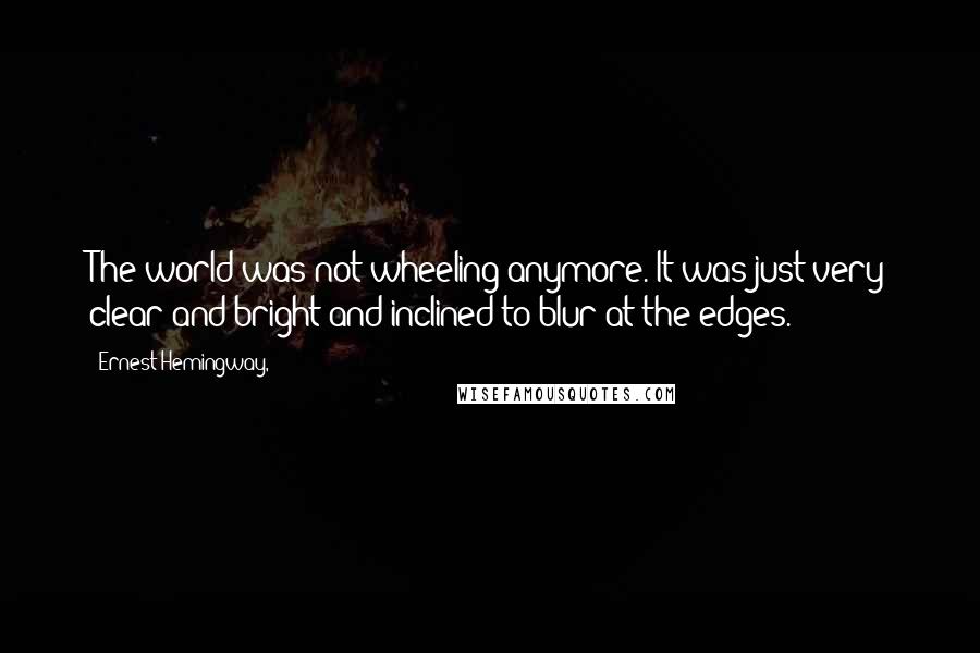 Ernest Hemingway, Quotes: The world was not wheeling anymore. It was just very clear and bright and inclined to blur at the edges.