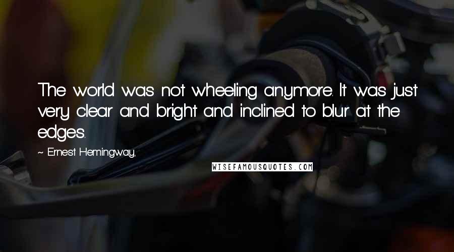 Ernest Hemingway, Quotes: The world was not wheeling anymore. It was just very clear and bright and inclined to blur at the edges.