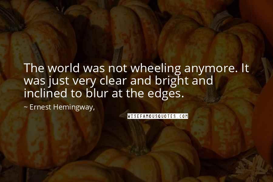Ernest Hemingway, Quotes: The world was not wheeling anymore. It was just very clear and bright and inclined to blur at the edges.