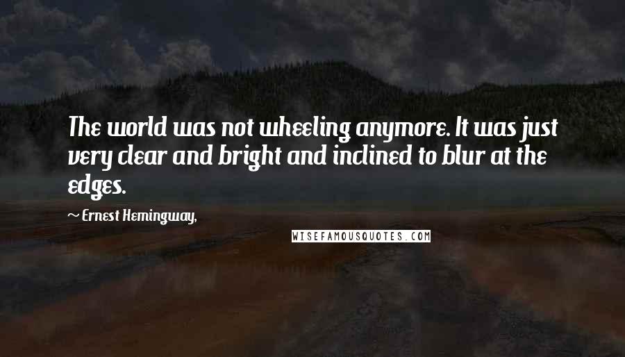 Ernest Hemingway, Quotes: The world was not wheeling anymore. It was just very clear and bright and inclined to blur at the edges.
