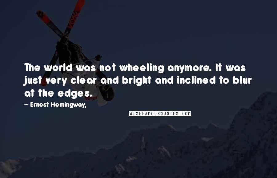 Ernest Hemingway, Quotes: The world was not wheeling anymore. It was just very clear and bright and inclined to blur at the edges.