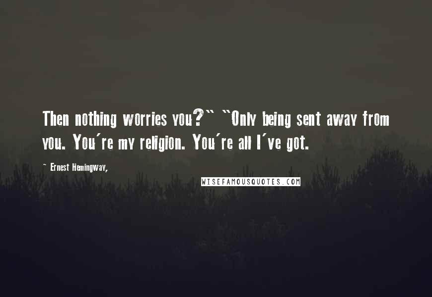 Ernest Hemingway, Quotes: Then nothing worries you?" "Only being sent away from you. You're my religion. You're all I've got.