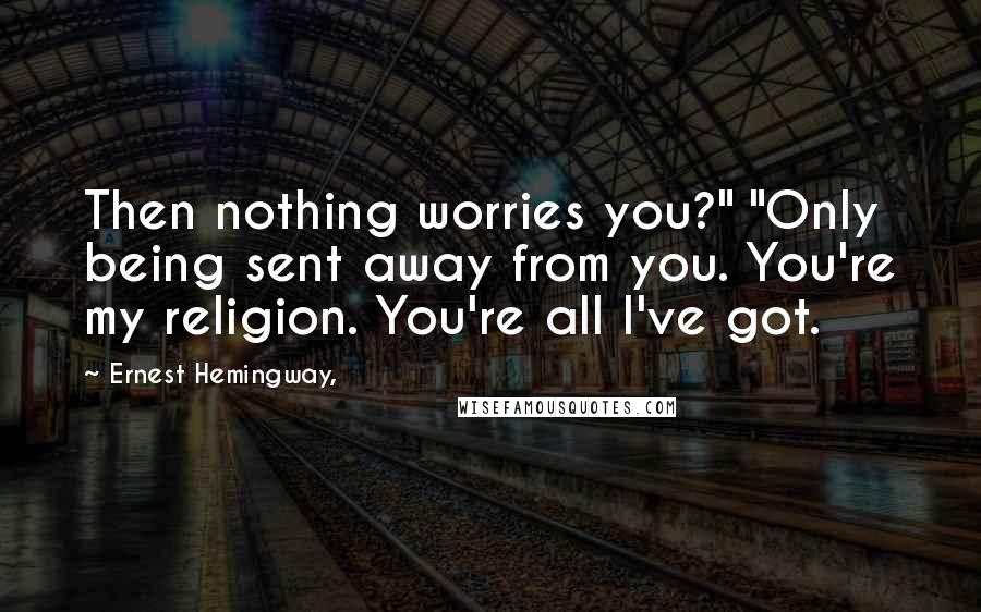 Ernest Hemingway, Quotes: Then nothing worries you?" "Only being sent away from you. You're my religion. You're all I've got.