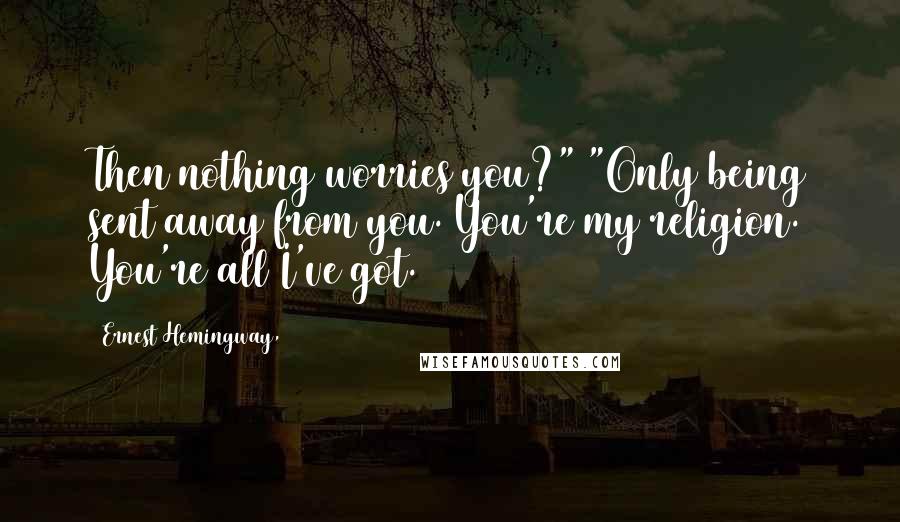 Ernest Hemingway, Quotes: Then nothing worries you?" "Only being sent away from you. You're my religion. You're all I've got.