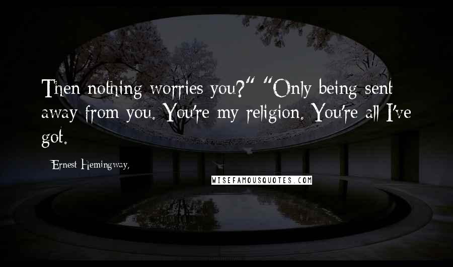 Ernest Hemingway, Quotes: Then nothing worries you?" "Only being sent away from you. You're my religion. You're all I've got.