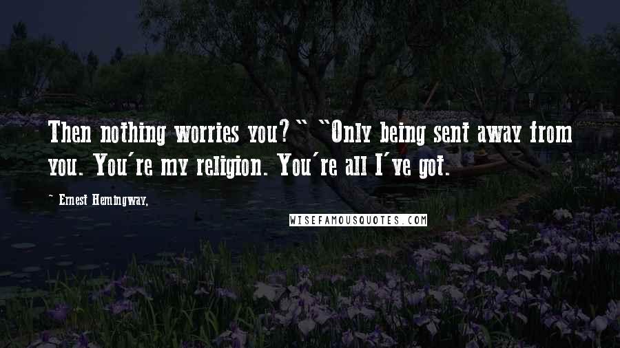 Ernest Hemingway, Quotes: Then nothing worries you?" "Only being sent away from you. You're my religion. You're all I've got.