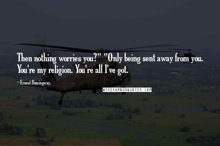 Ernest Hemingway, Quotes: Then nothing worries you?" "Only being sent away from you. You're my religion. You're all I've got.