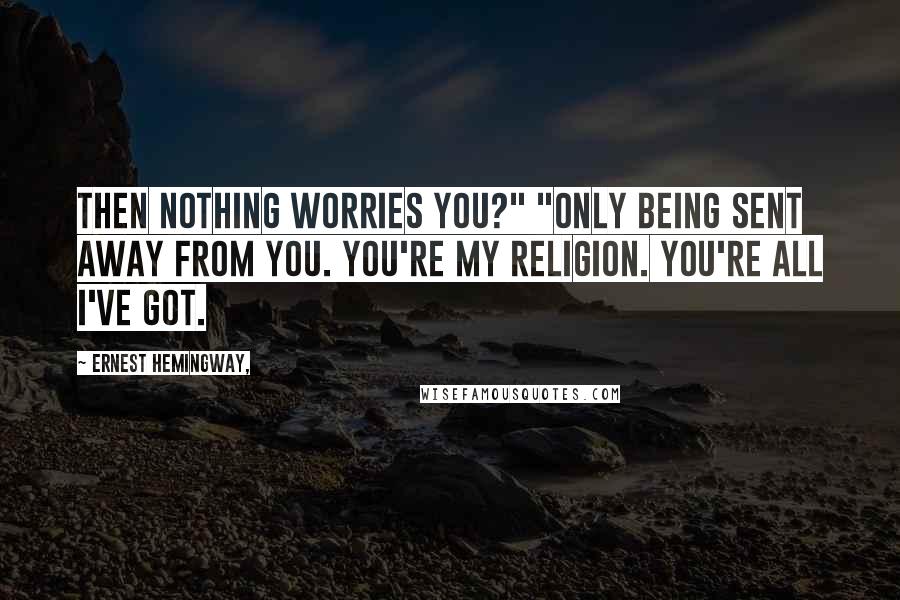 Ernest Hemingway, Quotes: Then nothing worries you?" "Only being sent away from you. You're my religion. You're all I've got.