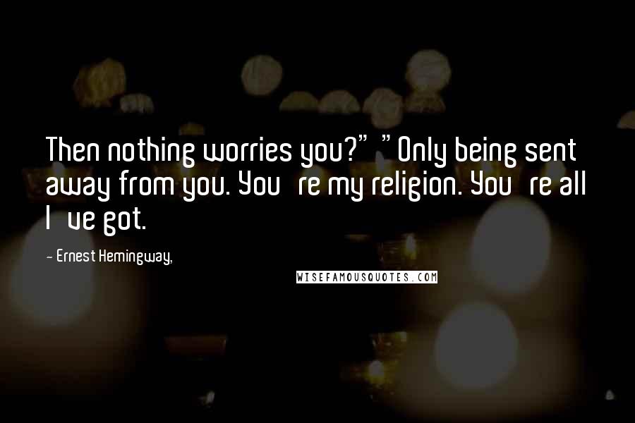Ernest Hemingway, Quotes: Then nothing worries you?" "Only being sent away from you. You're my religion. You're all I've got.