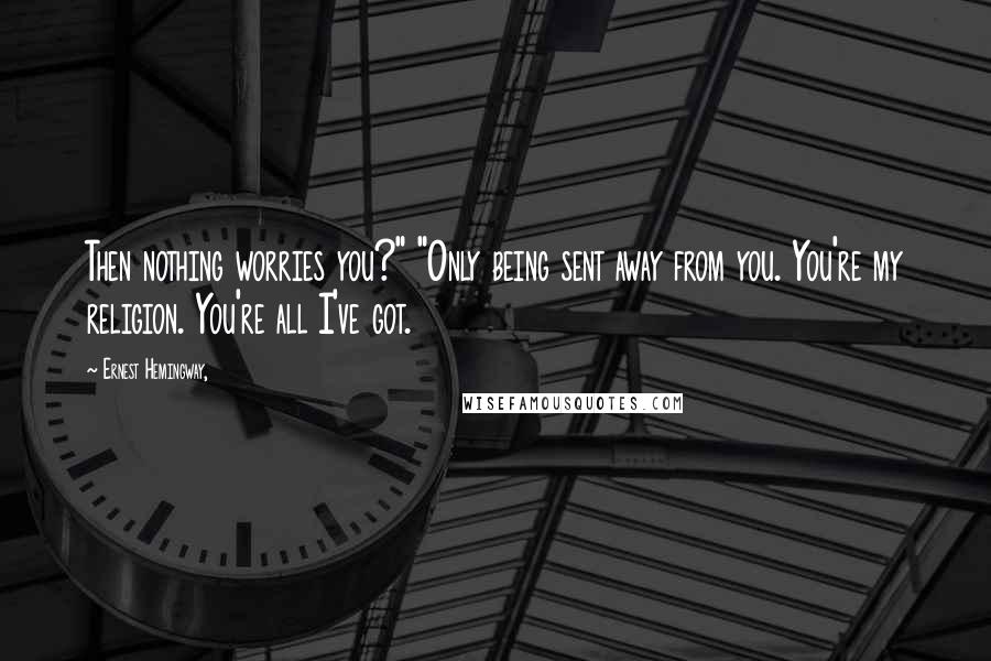 Ernest Hemingway, Quotes: Then nothing worries you?" "Only being sent away from you. You're my religion. You're all I've got.