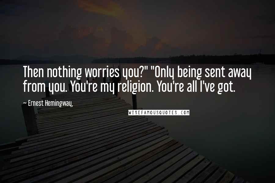 Ernest Hemingway, Quotes: Then nothing worries you?" "Only being sent away from you. You're my religion. You're all I've got.