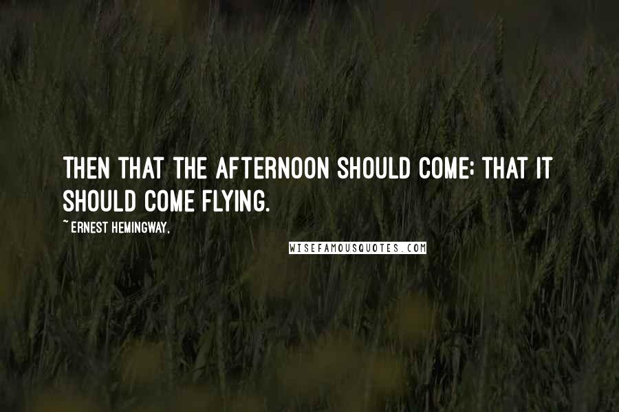 Ernest Hemingway, Quotes: Then that the afternoon should come; that it should come flying.