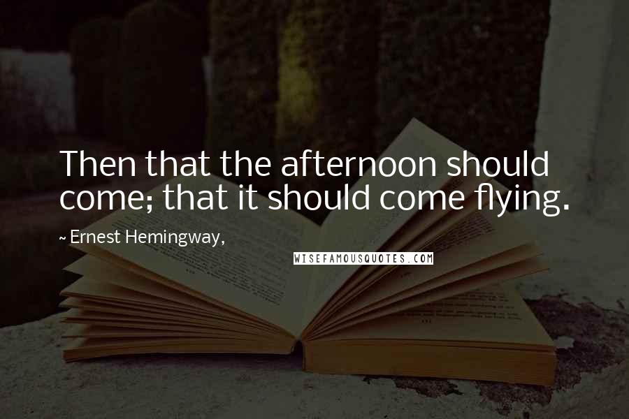 Ernest Hemingway, Quotes: Then that the afternoon should come; that it should come flying.