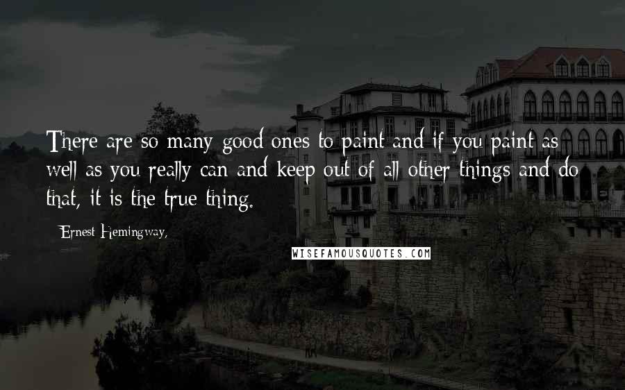 Ernest Hemingway, Quotes: There are so many good ones to paint and if you paint as well as you really can and keep out of all other things and do that, it is the true thing.