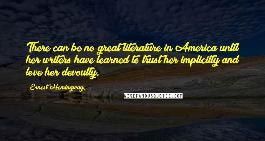 Ernest Hemingway, Quotes: There can be no great literature in America until her writers have learned to trust her implicitly and love her devoutly.