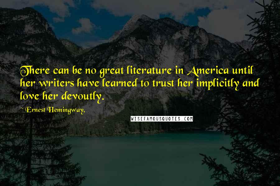 Ernest Hemingway, Quotes: There can be no great literature in America until her writers have learned to trust her implicitly and love her devoutly.