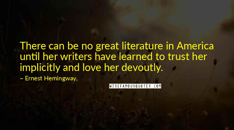 Ernest Hemingway, Quotes: There can be no great literature in America until her writers have learned to trust her implicitly and love her devoutly.
