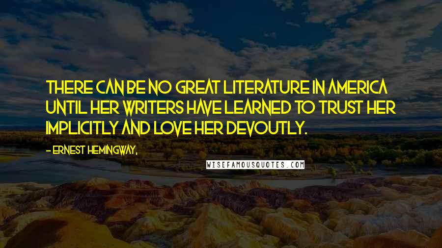Ernest Hemingway, Quotes: There can be no great literature in America until her writers have learned to trust her implicitly and love her devoutly.