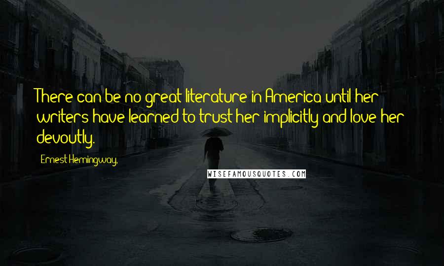 Ernest Hemingway, Quotes: There can be no great literature in America until her writers have learned to trust her implicitly and love her devoutly.