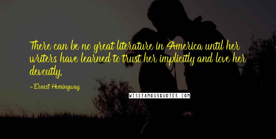 Ernest Hemingway, Quotes: There can be no great literature in America until her writers have learned to trust her implicitly and love her devoutly.