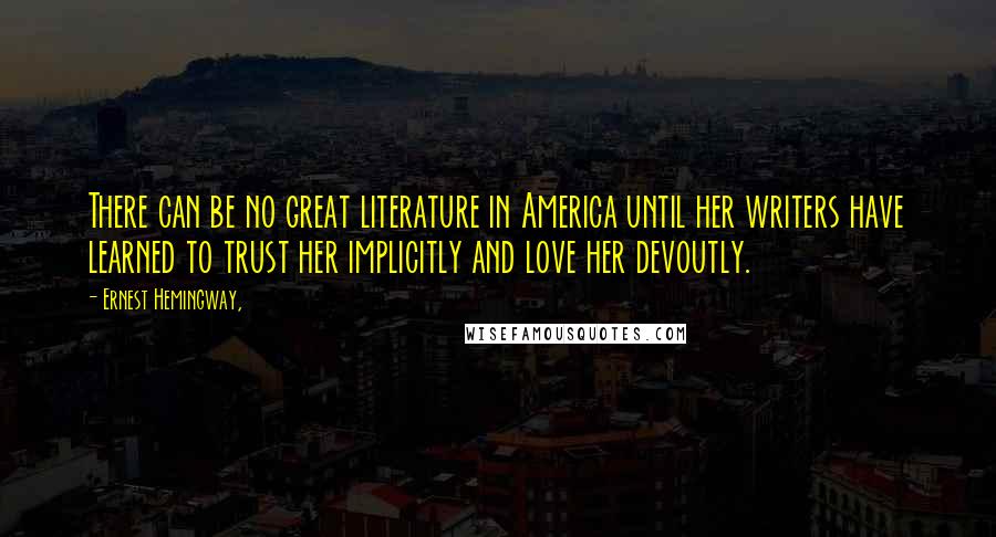 Ernest Hemingway, Quotes: There can be no great literature in America until her writers have learned to trust her implicitly and love her devoutly.