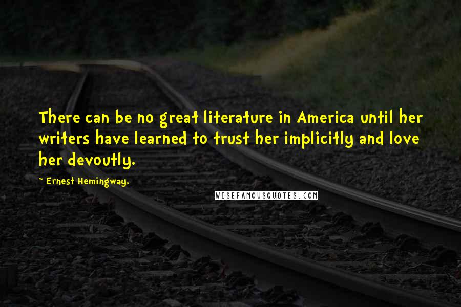 Ernest Hemingway, Quotes: There can be no great literature in America until her writers have learned to trust her implicitly and love her devoutly.