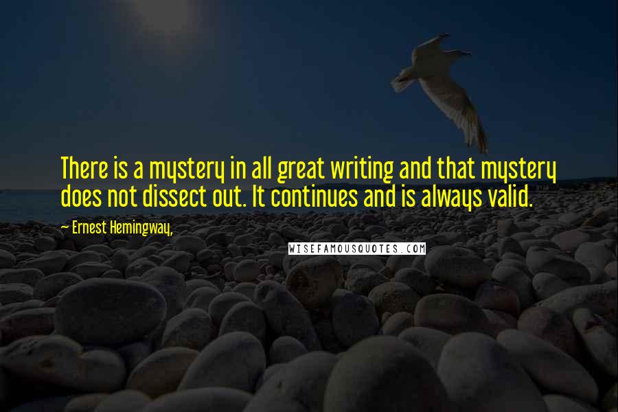 Ernest Hemingway, Quotes: There is a mystery in all great writing and that mystery does not dissect out. It continues and is always valid.