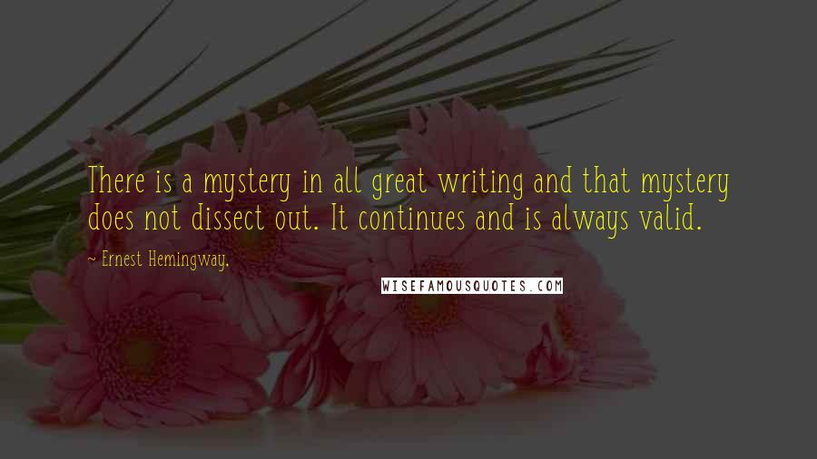 Ernest Hemingway, Quotes: There is a mystery in all great writing and that mystery does not dissect out. It continues and is always valid.