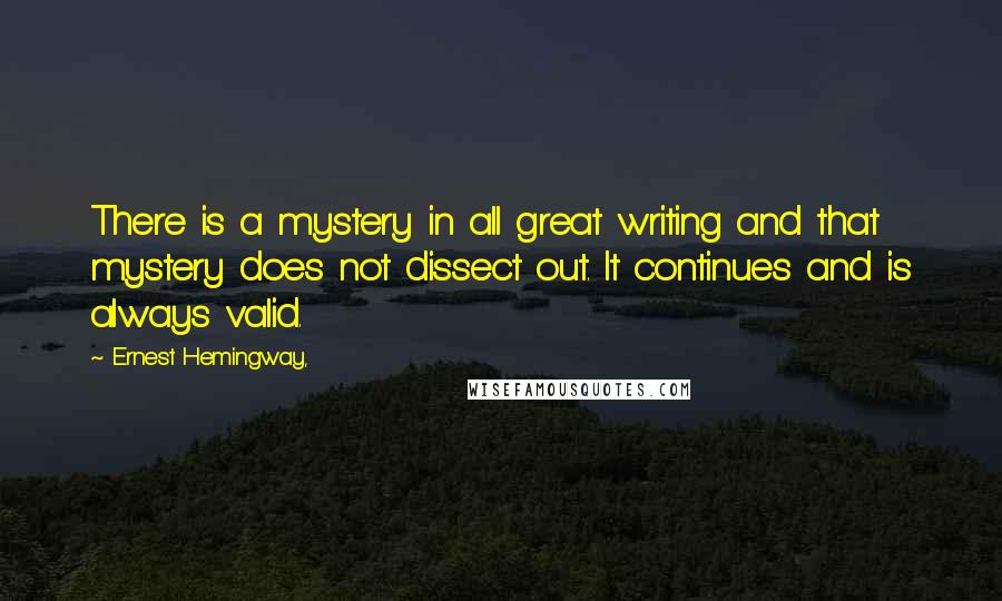 Ernest Hemingway, Quotes: There is a mystery in all great writing and that mystery does not dissect out. It continues and is always valid.