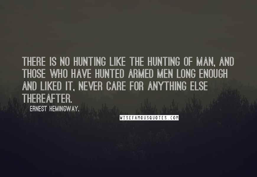 Ernest Hemingway, Quotes: There is no hunting like the hunting of man, and those who have hunted armed men long enough and liked it, never care for anything else thereafter.