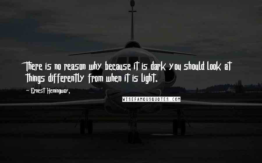 Ernest Hemingway, Quotes: There is no reason why because it is dark you should look at things differently from when it is light.