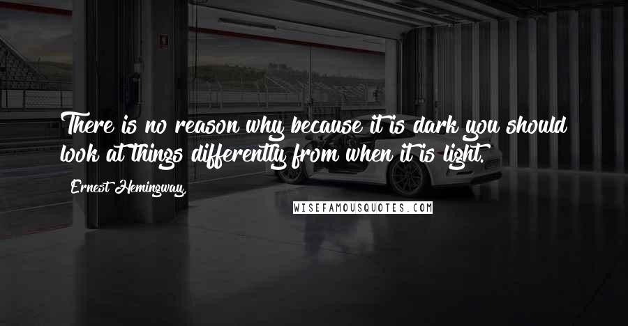 Ernest Hemingway, Quotes: There is no reason why because it is dark you should look at things differently from when it is light.