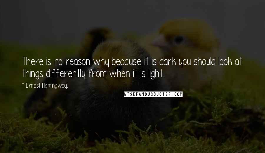 Ernest Hemingway, Quotes: There is no reason why because it is dark you should look at things differently from when it is light.