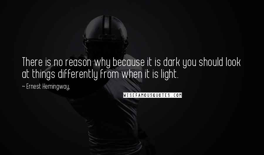 Ernest Hemingway, Quotes: There is no reason why because it is dark you should look at things differently from when it is light.