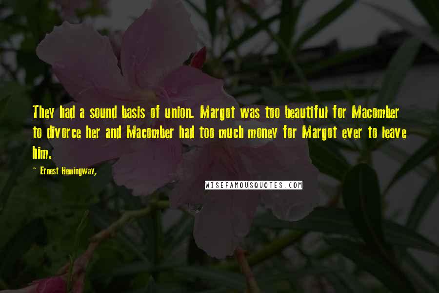 Ernest Hemingway, Quotes: They had a sound basis of union. Margot was too beautiful for Macomber to divorce her and Macomber had too much money for Margot ever to leave him.