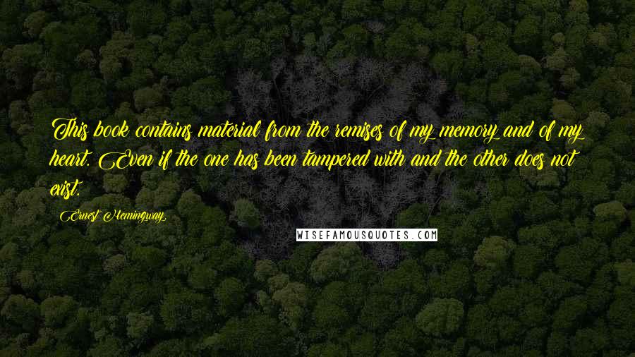 Ernest Hemingway, Quotes: This book contains material from the remises of my memory and of my heart. Even if the one has been tampered with and the other does not exist.