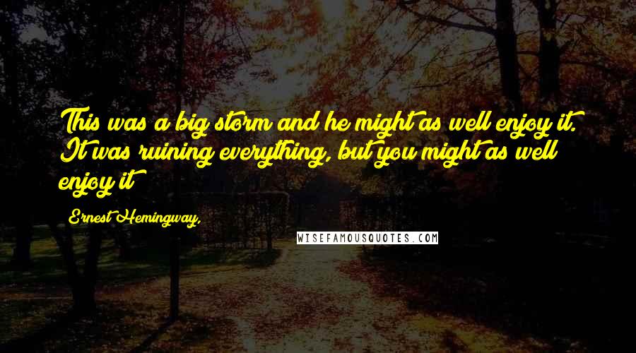 Ernest Hemingway, Quotes: This was a big storm and he might as well enjoy it. It was ruining everything, but you might as well enjoy it