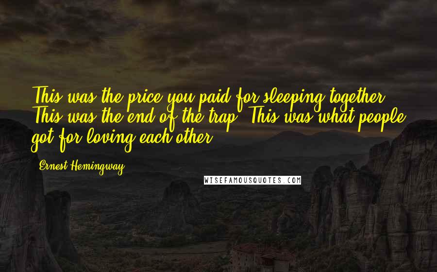Ernest Hemingway, Quotes: This was the price you paid for sleeping together. This was the end of the trap. This was what people got for loving each other.