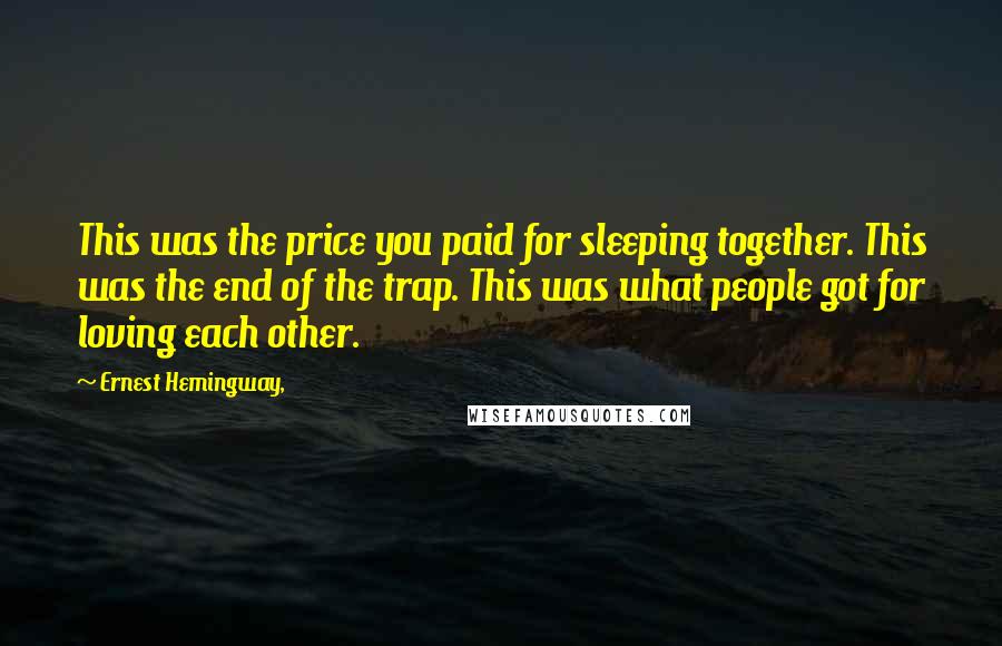 Ernest Hemingway, Quotes: This was the price you paid for sleeping together. This was the end of the trap. This was what people got for loving each other.