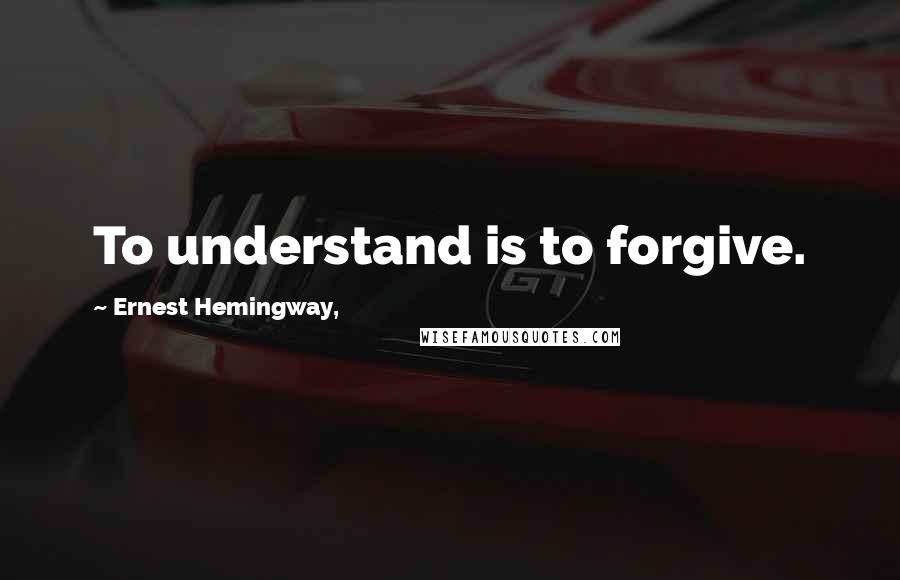 Ernest Hemingway, Quotes: To understand is to forgive.