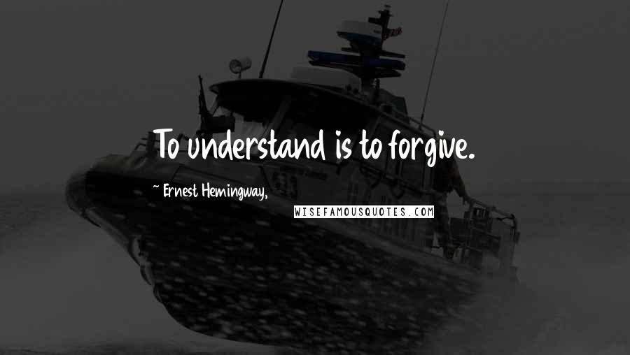 Ernest Hemingway, Quotes: To understand is to forgive.