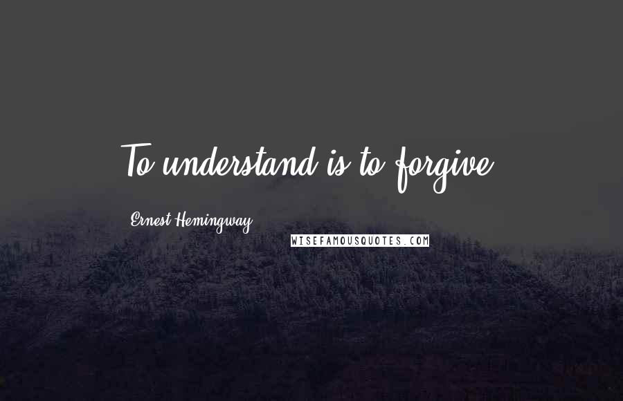 Ernest Hemingway, Quotes: To understand is to forgive.