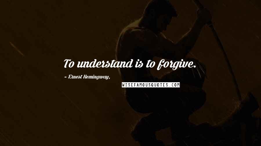 Ernest Hemingway, Quotes: To understand is to forgive.
