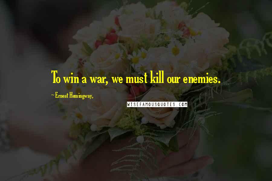 Ernest Hemingway, Quotes: To win a war, we must kill our enemies.